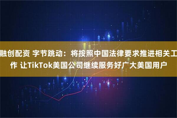融创配资 字节跳动：将按照中国法律要求推进相关工作 让TikTok美国公司继续服务好广大美国用户