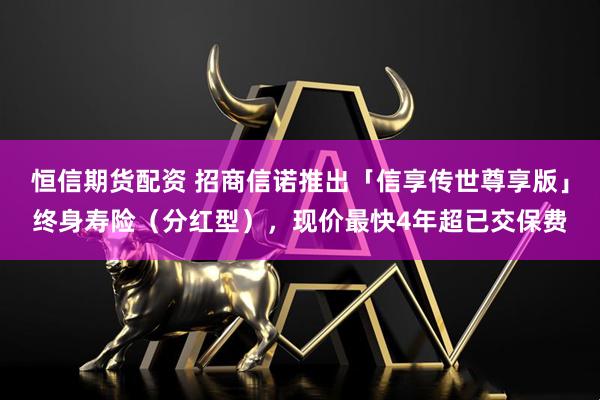恒信期货配资 招商信诺推出「信享传世尊享版」终身寿险(分红型),现价最快4年超已交保费