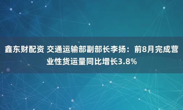 鑫东财配资 交通运输部副部长李扬:前8月完成营业性货运量同比增长3.8%