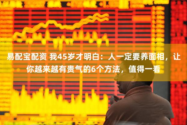 易配宝配资 我45岁才明白:人一定要养面相,让你越来越有贵气的6个方法,值得一看