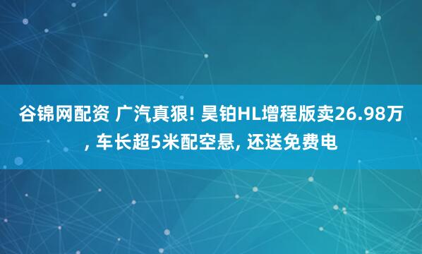 谷锦网配资 广汽真狠! 昊铂HL增程版卖26.98万, 车长超5米配空悬, 还送免费电