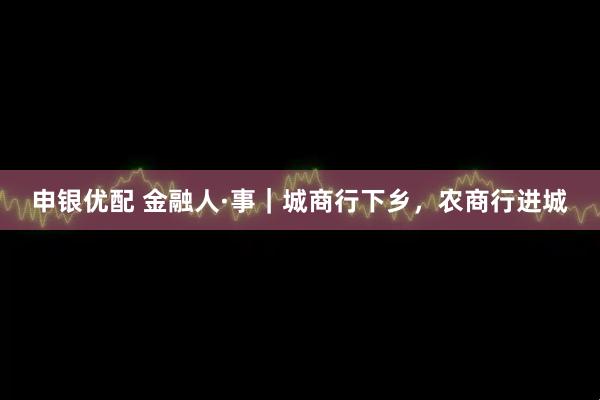 申银优配 金融人·事|城商行下乡,农商行进城