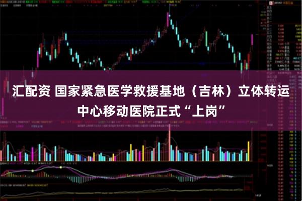 汇配资 国家紧急医学救援基地(吉林)立体转运中心移动医院正式“上岗”