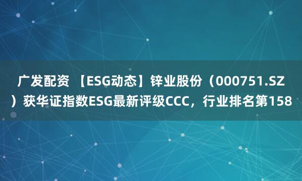 广发配资 【ESG动态】锌业股份(000751.SZ)获华证指数ESG最新评级CCC,行业排名第158