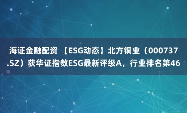 海证金融配资 【ESG动态】北方铜业(000737.SZ)获华证指数ESG最新评级A,行业排名第46