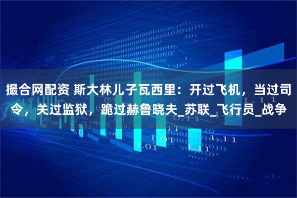 撮合网配资 斯大林儿子瓦西里:开过飞机,当过司令,关过监狱,跪过赫鲁晓夫_苏联_飞行员_战争