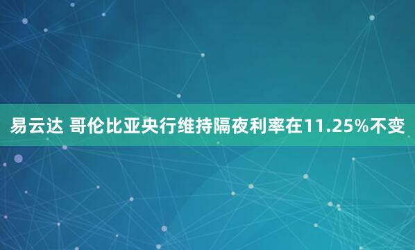 易云达 哥伦比亚央行维持隔夜利率在11.25%不变